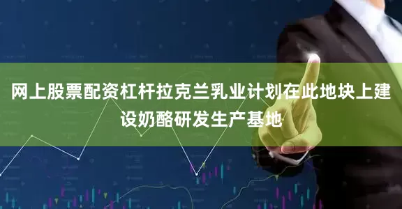 网上股票配资杠杆拉克兰乳业计划在此地块上建设奶酪研发生产基地