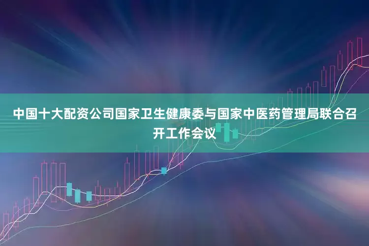 中国十大配资公司国家卫生健康委与国家中医药管理局联合召开工作会议