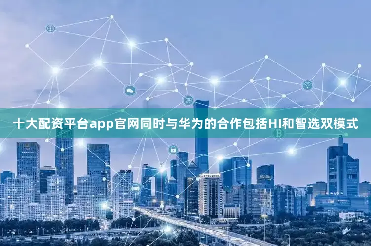 十大配资平台app官网同时与华为的合作包括HI和智选双模式
