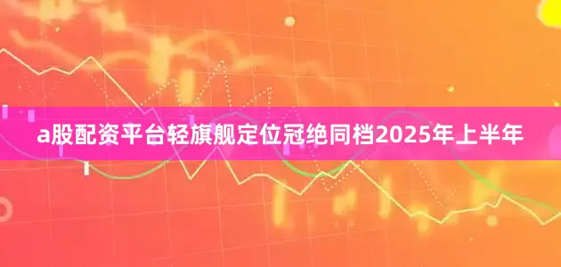 a股配资平台轻旗舰定位冠绝同档2025年上半年