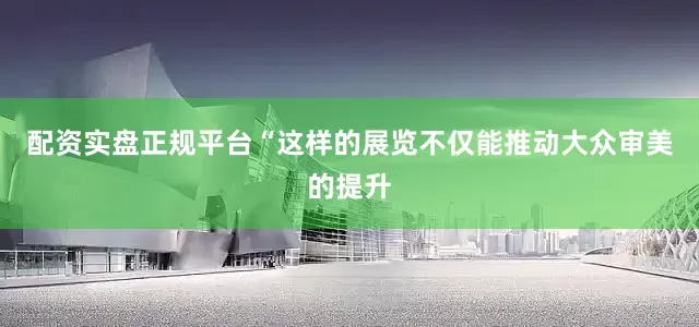 配资实盘正规平台“这样的展览不仅能推动大众审美的提升