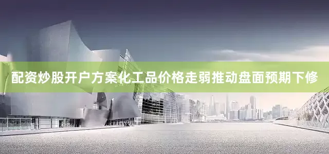 配资炒股开户方案化工品价格走弱推动盘面预期下修