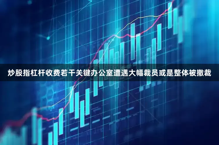 炒股指杠杆收费若干关键办公室遭遇大幅裁员或是整体被撤裁