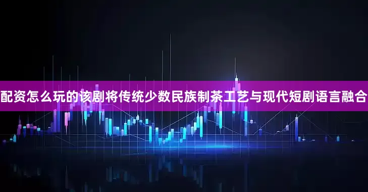 配资怎么玩的该剧将传统少数民族制茶工艺与现代短剧语言融合