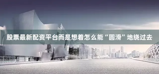 股票最新配资平台而是想着怎么能“圆滑”地绕过去