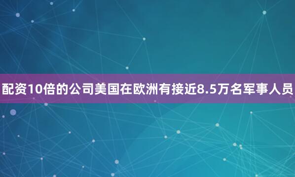 配资10倍的公司美国在欧洲有接近8.5万名军事人员