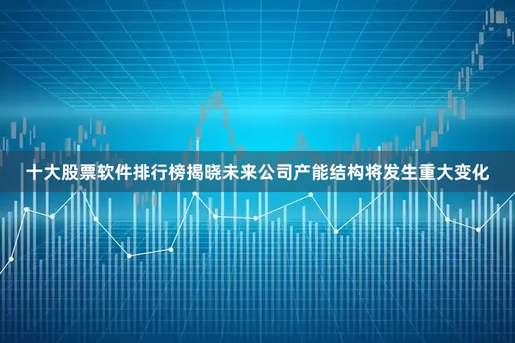 十大股票软件排行榜揭晓未来公司产能结构将发生重大变化
