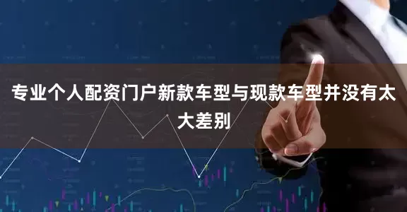 专业个人配资门户新款车型与现款车型并没有太大差别