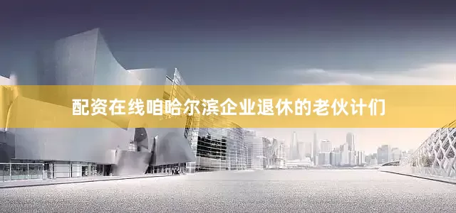 配资在线咱哈尔滨企业退休的老伙计们